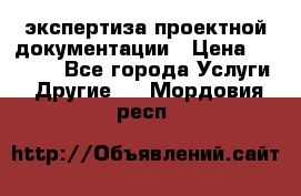 экспертиза проектной документации › Цена ­ 10 000 - Все города Услуги » Другие   . Мордовия респ.